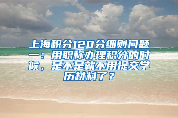 上海积分120分细则问题一：用职称办理积分的时候，是不是就不用提交学历材料了？