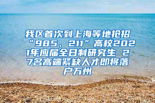 我区首次到上海等地抢招“985、211”高校2021年应届全日制研究生 27名高端紧缺人才即将落户万州