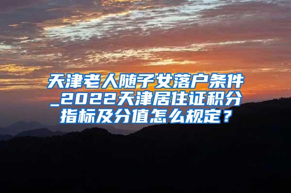 天津老人随子女落户条件_2022天津居住证积分指标及分值怎么规定？