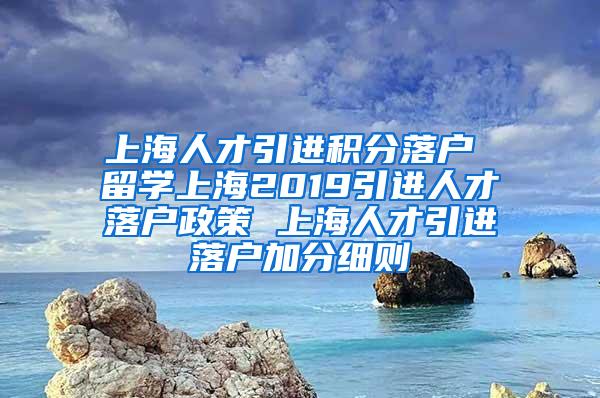 上海人才引进积分落户 留学上海2019引进人才落户政策 上海人才引进落户加分细则