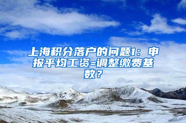 上海积分落户的问题1：申报平均工资=调整缴费基数？