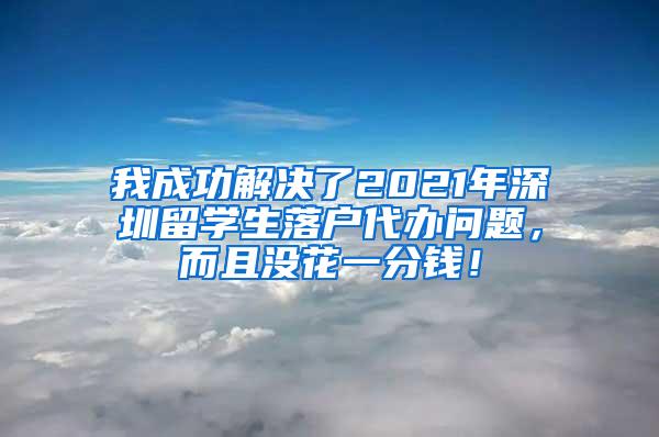 我成功解决了2021年深圳留学生落户代办问题，而且没花一分钱！