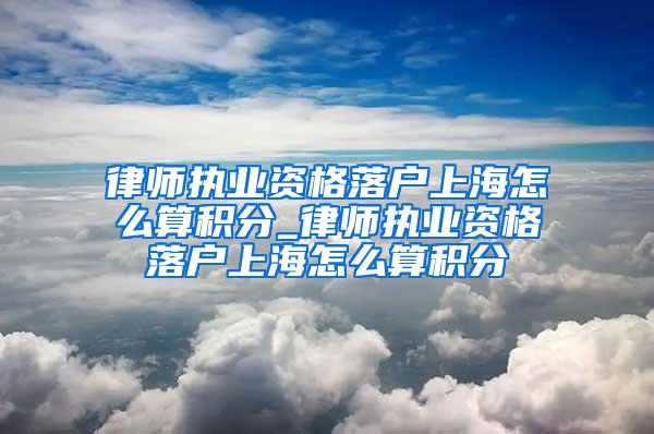 律师执业资格落户上海怎么算积分_律师执业资格落户上海怎么算积分