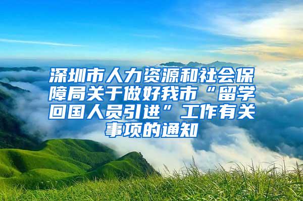 深圳市人力资源和社会保障局关于做好我市“留学回国人员引进”工作有关事项的通知