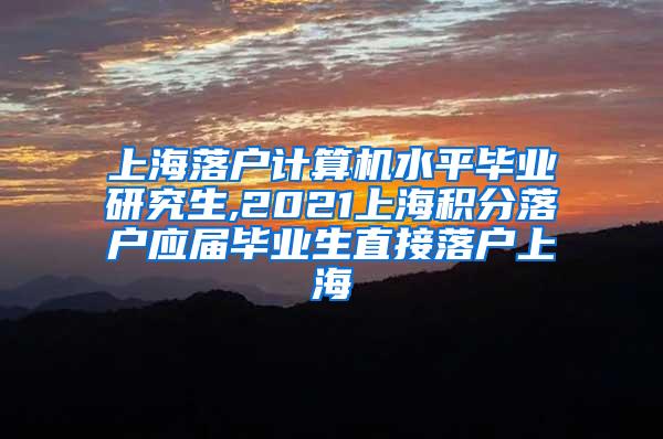 上海落户计算机水平毕业研究生,2021上海积分落户应届毕业生直接落户上海