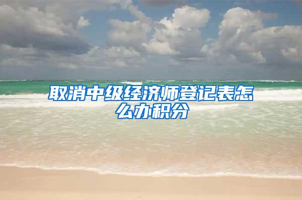 取消中级经济师登记表怎么办积分