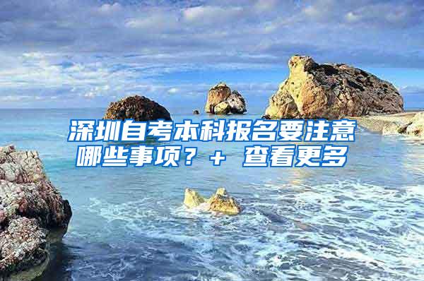 深圳自考本科报名要注意哪些事项？+ 查看更多