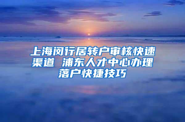 上海闵行居转户审核快速渠道 浦东人才中心办理落户快捷技巧