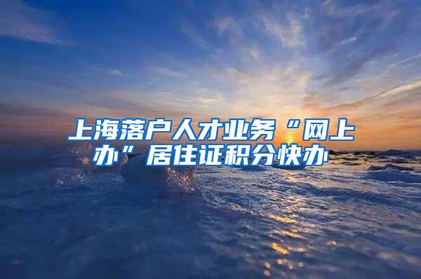 上海落户人才业务“网上办”居住证积分快办