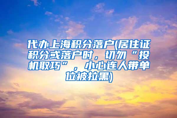 代办上海积分落户(居住证积分或落户时，切勿“投机取巧”，小心连人带单位被拉黑)