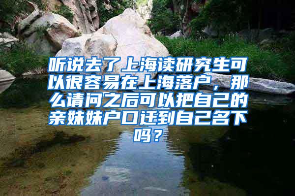 听说去了上海读研究生可以很容易在上海落户，那么请问之后可以把自己的亲妹妹户口迁到自己名下吗？