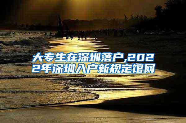 大专生在深圳落户,2022年深圳入户新规定馆网