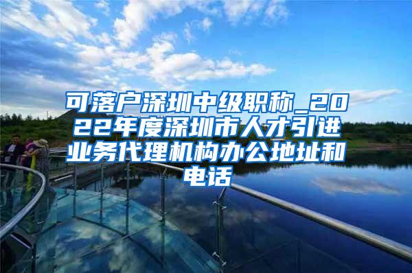 可落户深圳中级职称_2022年度深圳市人才引进业务代理机构办公地址和电话