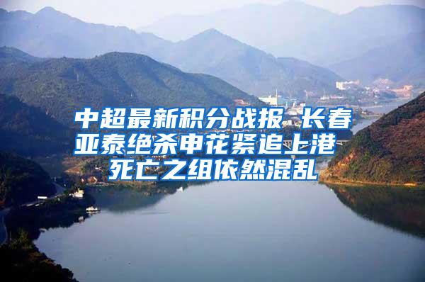 中超最新积分战报 长春亚泰绝杀申花紧追上港 死亡之组依然混乱