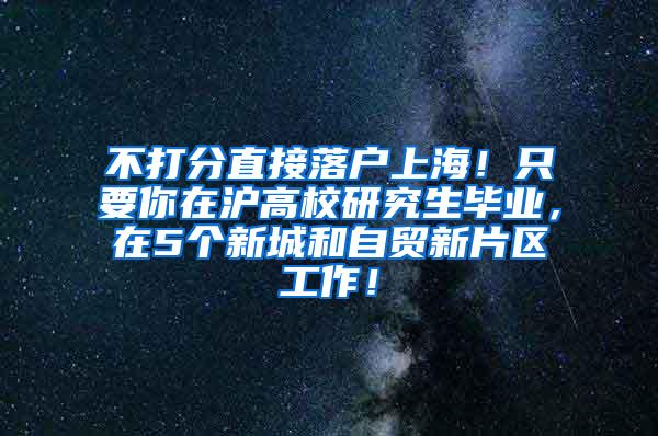 不打分直接落户上海！只要你在沪高校研究生毕业，在5个新城和自贸新片区工作！