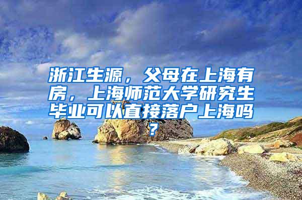 浙江生源，父母在上海有房，上海师范大学研究生毕业可以直接落户上海吗？