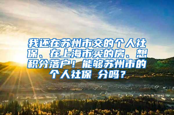 我还在苏州市交的个人社保、在上海市买的房、想积分落户！能够苏州市的个人社保積分吗？