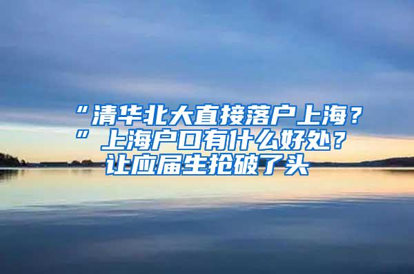 “清华北大直接落户上海？”上海户口有什么好处？让应届生抢破了头