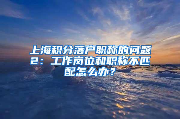 上海积分落户职称的问题2：工作岗位和职称不匹配怎么办？