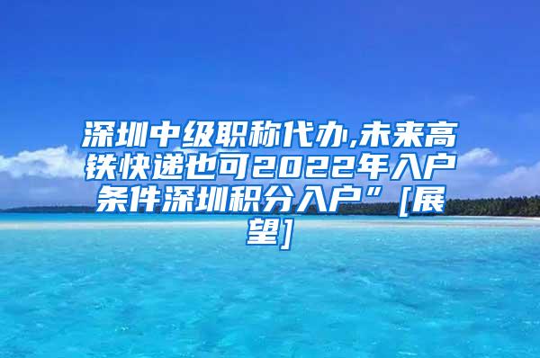 深圳中级职称代办,未来高铁快递也可2022年入户条件深圳积分入户”[展望]