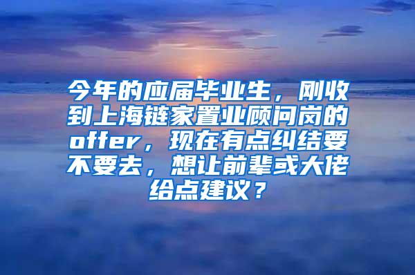 今年的应届毕业生，刚收到上海链家置业顾问岗的offer，现在有点纠结要不要去，想让前辈或大佬给点建议？