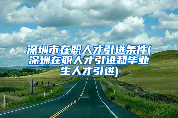 深圳市在职人才引进条件(深圳在职人才引进和毕业生人才引进)