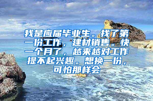 我是应届毕业生。找了第一份工作，建材销售。快一个月了，越来越对工作提不起兴趣。想换一份，可怕那样会