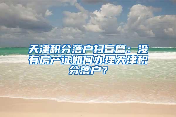 天津积分落户扫盲篇：没有房产证如何办理天津积分落户？