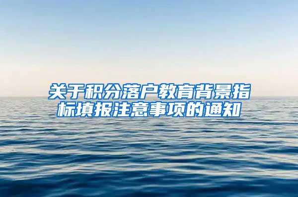 关于积分落户教育背景指标填报注意事项的通知