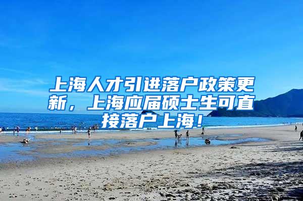 上海人才引进落户政策更新，上海应届硕士生可直接落户上海！