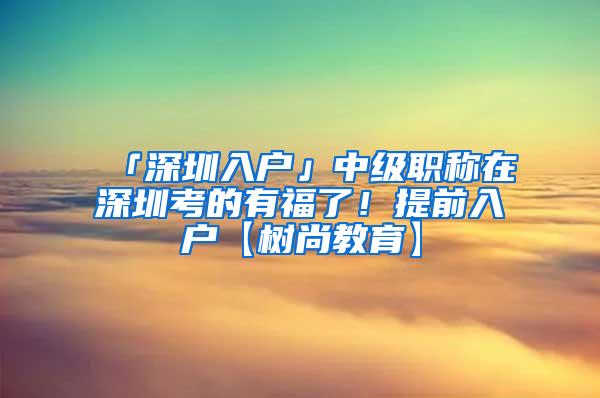 「深圳入户」中级职称在深圳考的有福了！提前入户【树尚教育】