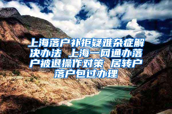 上海落户补拒疑难杂症解决办法 上海一网通办落户被退操作对策 居转户落户包过办理