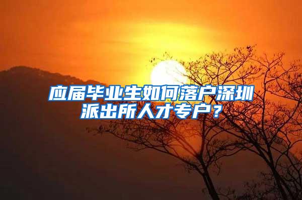 应届毕业生如何落户深圳派出所人才专户？