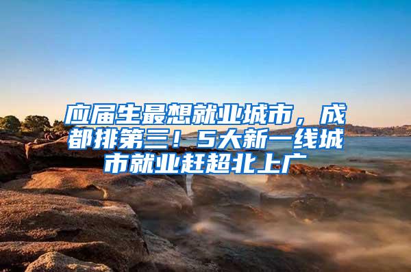 应届生最想就业城市，成都排第三！5大新一线城市就业赶超北上广