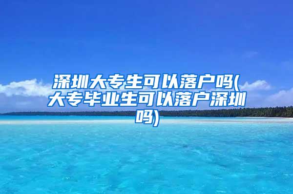 深圳大专生可以落户吗(大专毕业生可以落户深圳吗)