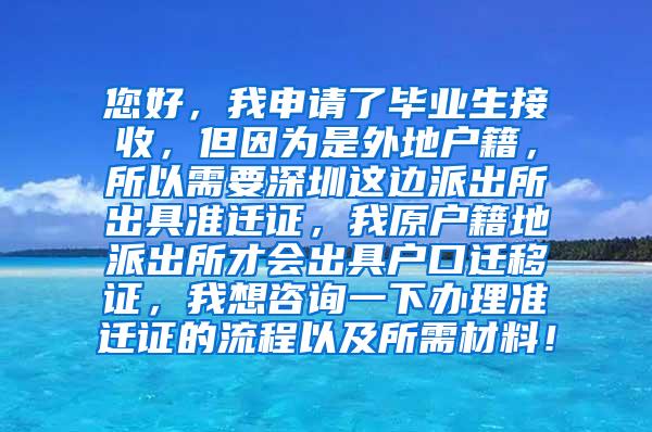 您好，我申请了毕业生接收，但因为是外地户籍，所以需要深圳这边派出所出具准迁证，我原户籍地派出所才会出具户口迁移证，我想咨询一下办理准迁证的流程以及所需材料！