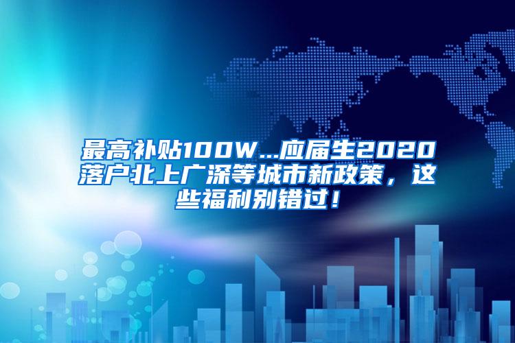 最高补贴100W...应届生2020落户北上广深等城市新政策，这些福利别错过！