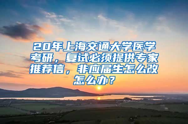 20年上海交通大学医学考研，复试必须提供专家推荐信，非应届生怎么改怎么办？