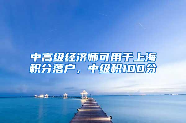 中高级经济师可用于上海积分落户，中级积100分