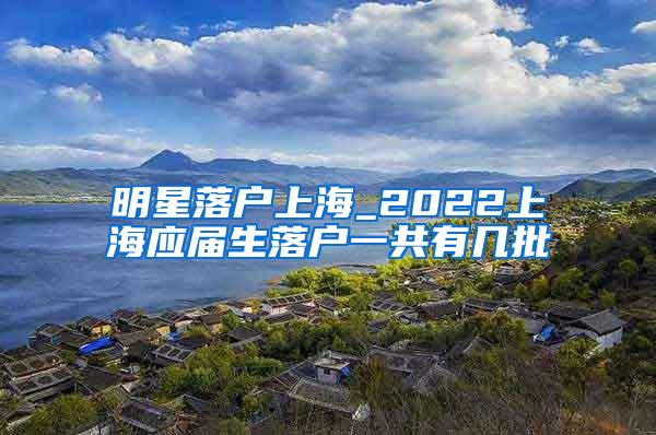 明星落户上海_2022上海应届生落户一共有几批