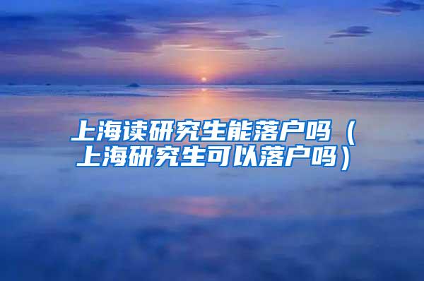 上海读研究生能落户吗（上海研究生可以落户吗）