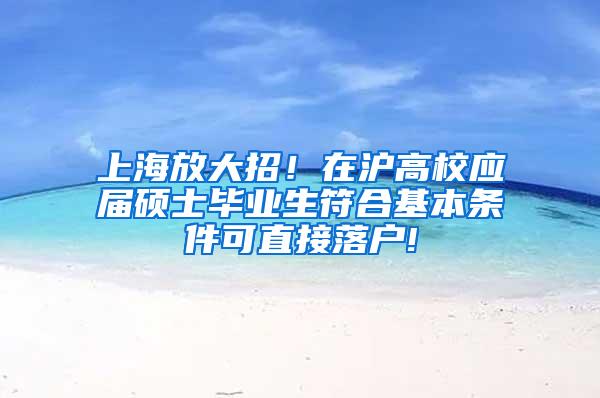 上海放大招！在沪高校应届硕士毕业生符合基本条件可直接落户!