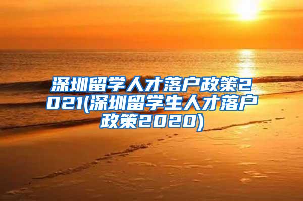 深圳留学人才落户政策2021(深圳留学生人才落户政策2020)