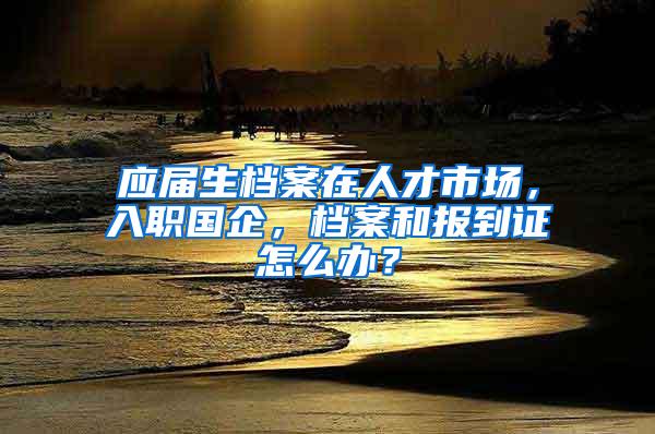 应届生档案在人才市场，入职国企，档案和报到证怎么办？