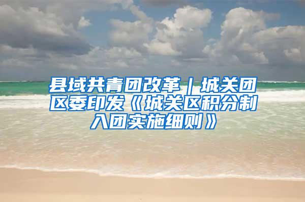 县域共青团改革｜城关团区委印发《城关区积分制入团实施细则》