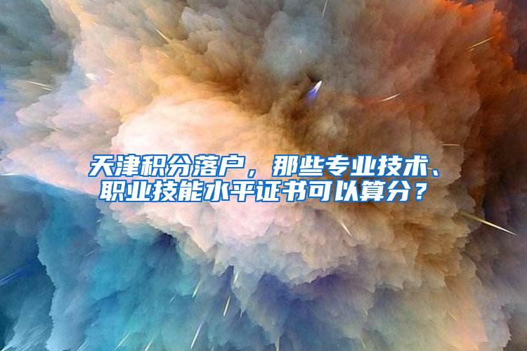 天津积分落户，那些专业技术、职业技能水平证书可以算分？