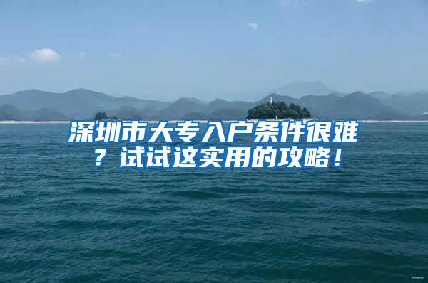 深圳市大专入户条件很难？试试这实用的攻略！