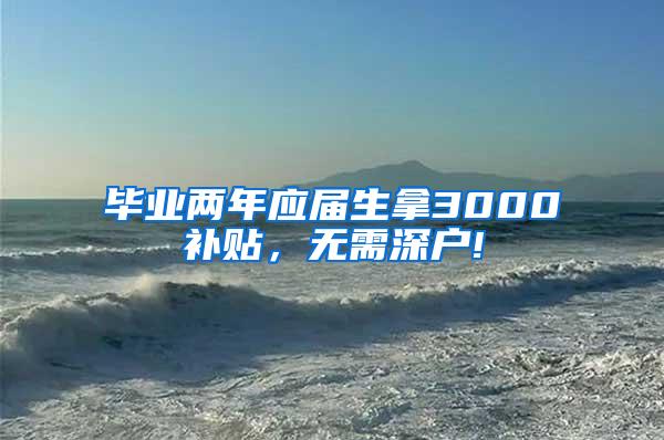 毕业两年应届生拿3000补贴，无需深户!