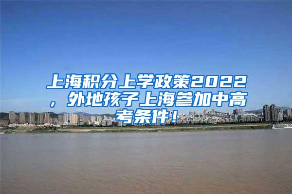 上海积分上学政策2022，外地孩子上海参加中高考条件！