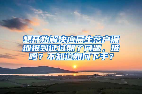 想开始解决应届生落户深圳报到证过期了问题，难吗？不知道如何下手？